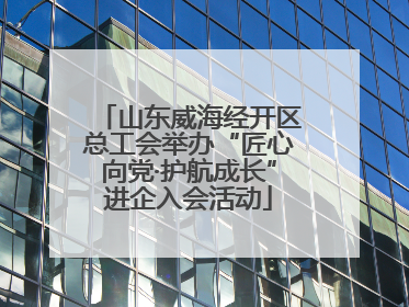 山东威海经开区总工会举办“匠心向党·护航成长”进企入会活动