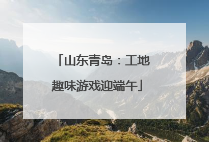 山东青岛：工地趣味游戏迎端午