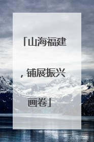 山海福建，铺展振兴画卷