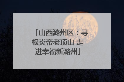 山西潞州区：寻根炎帝老顶山 走进幸福新潞州