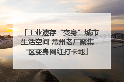 工业遗存“变身”城市生活空间 常州老厂聚集区变身网红打卡地