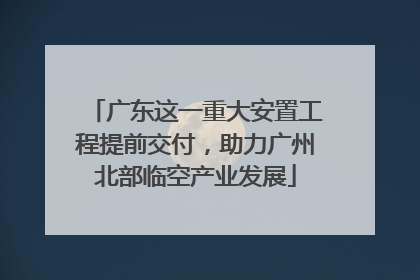 广东这一重大安置工程提前交付，助力广州北部临空产业发展