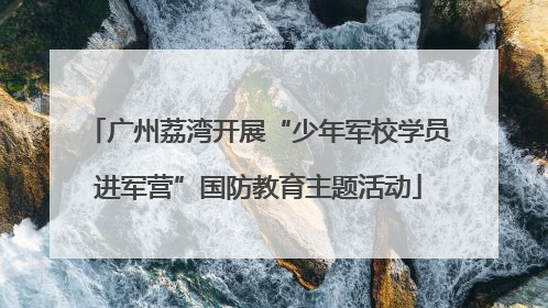 广州荔湾开展“少年军校学员进军营”国防教育主题活动