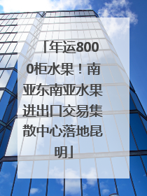 年运8000柜水果！南亚东南亚水果进出口交易集散中心落地昆明