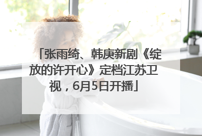 张雨绮、韩庚新剧《绽放的许开心》定档江苏卫视，6月5日开播