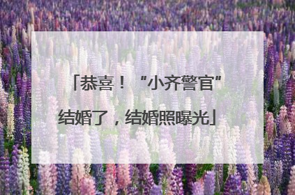 恭喜！“小齐警官”结婚了，结婚照曝光