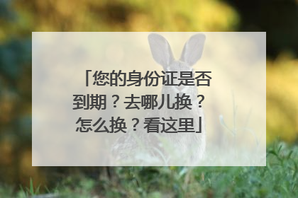 您的身份证是否到期？去哪儿换？怎么换？看这里