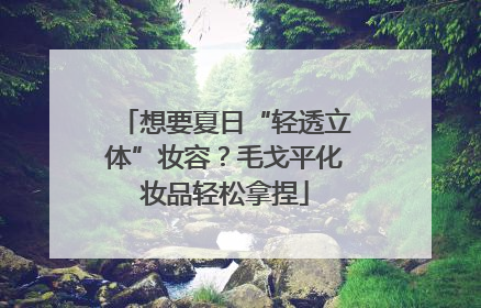 想要夏日“轻透立体”妆容？毛戈平化妆品轻松拿捏