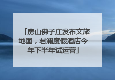 房山佛子庄发布文旅地图，君澜度假酒店今年下半年试运营