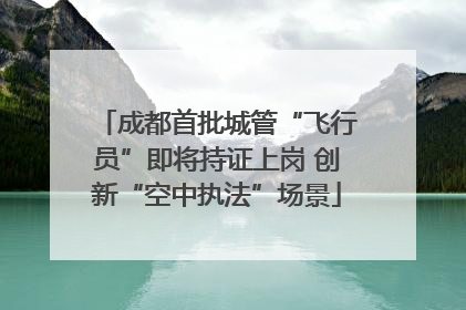 成都首批城管“飞行员”即将持证上岗 创新“空中执法”场景