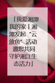 我爱湘潭我的家丨湘潭发起“云放鱼”活动 邀您共同守护湘江生态活力