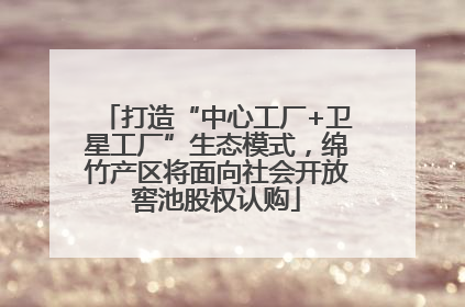 打造“中心工厂+卫星工厂”生态模式，绵竹产区将面向社会开放窖池股权认购