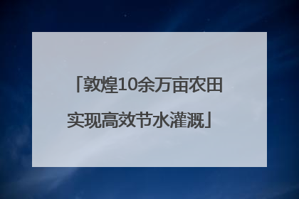 敦煌10余万亩农田实现高效节水灌溉