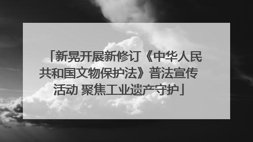 新晃开展新修订《中华人民共和国文物保护法》普法宣传活动 聚焦工业遗产守护