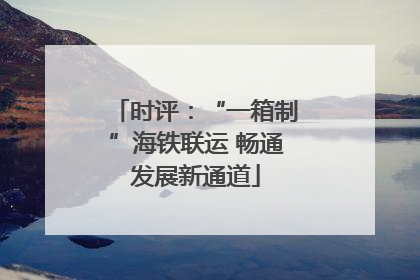 时评：“一箱制”海铁联运 畅通发展新通道