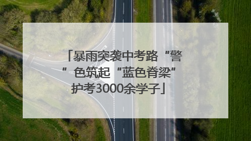 暴雨突袭中考路“警”色筑起“蓝色脊梁”护考3000余学子