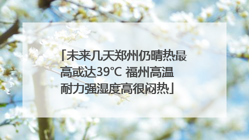 未来几天郑州仍晴热最高或达39℃ 福州高温耐力强湿度高很闷热