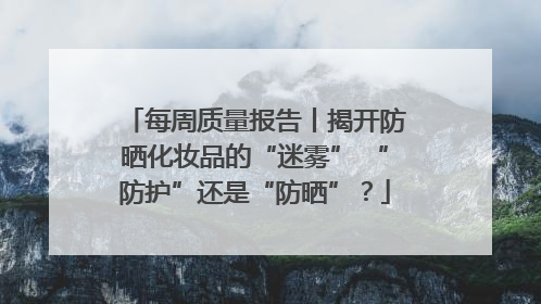 每周质量报告丨揭开防晒化妆品的“迷雾” “防护”还是“防晒”？