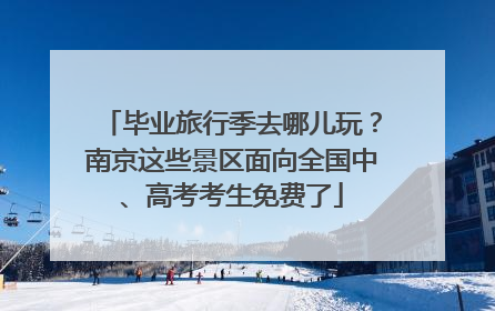 毕业旅行季去哪儿玩？南京这些景区面向全国中、高考考生免费了
