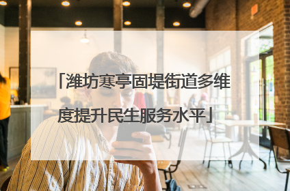 潍坊寒亭固堤街道多维度提升民生服务水平