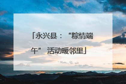 永兴县：“粽情端午” 活动暖邻里