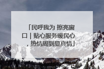 民呼我为 擦亮窗口｜贴心服务暖民心，热情周到显真情