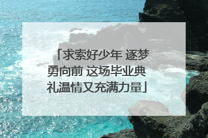 求索好少年 逐梦勇向前 这场毕业典礼温情又充满力量