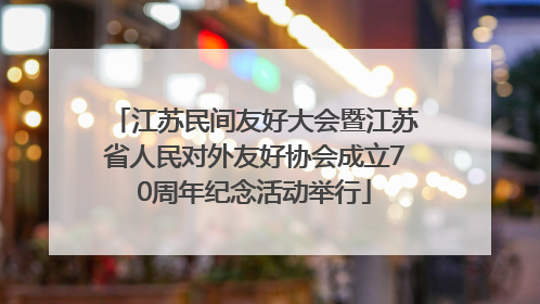 江苏民间友好大会暨江苏省人民对外友好协会成立70周年纪念活动举行