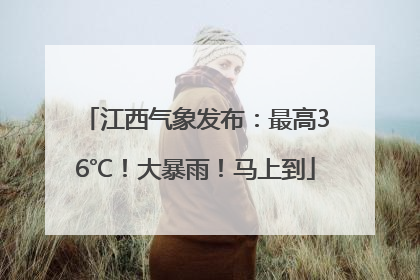 江西气象发布：最高36℃！大暴雨！马上到