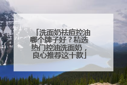 洗面奶祛痘控油哪个牌子好？精选热门控油洗面奶，良心推荐这十款