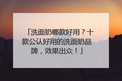 洗面奶哪款好用？十款公认好用的洗面奶品牌，效果出众！