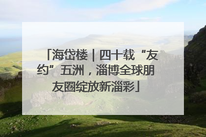 海岱楼｜四十载“友约”五洲，淄博全球朋友圈绽放新淄彩