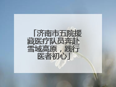 济南市五院援藏医疗队员奔赴雪域高原，践行医者初心