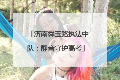 济南舜玉路执法中队：静音守护高考