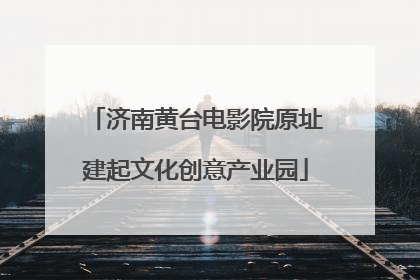 济南黄台电影院原址建起文化创意产业园