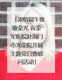 浓情端午致敬荣光 省荣军医院赴荆门市光荣院开展主题党日暨慰问活动