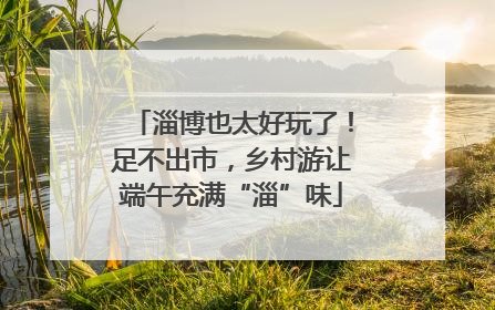 淄博也太好玩了！足不出市，乡村游让端午充满“淄”味