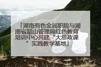 湖南有色金属职院与湖南省韶山管理局红色教育培训中心共建“大思政课”实践教学基地