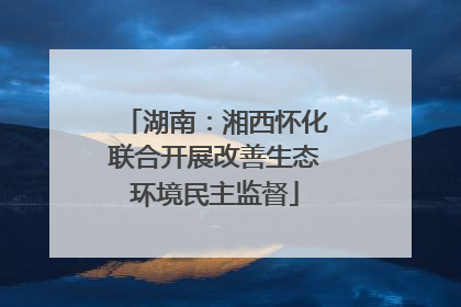 湖南：湘西怀化联合开展改善生态环境民主监督