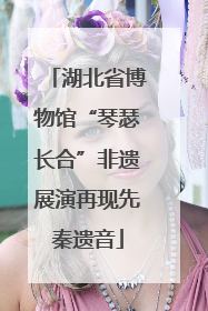 湖北省博物馆“琴瑟长合”非遗展演再现先秦遗音