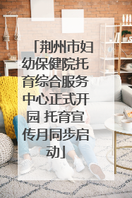 荆州市妇幼保健院托育综合服务中心正式开园 托育宣传月同步启动