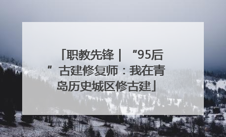 职教先锋｜“95后”古建修复师：我在青岛历史城区修古建