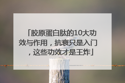 胶原蛋白肽的10大功效与作用，抗衰只是入门，这些功效才是王炸