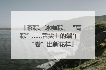 茶粽、冰咖粽、“高粽”……舌尖上的端午“卷”出新花样