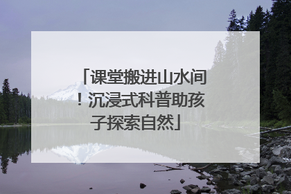 课堂搬进山水间！沉浸式科普助孩子探索自然