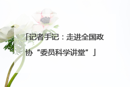 记者手记：走进全国政协“委员科学讲堂”