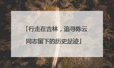 行走在吉林，追寻陈云同志留下的历史足迹