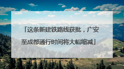 这条新建铁路线获批，广安至成都通行时间将大幅缩减