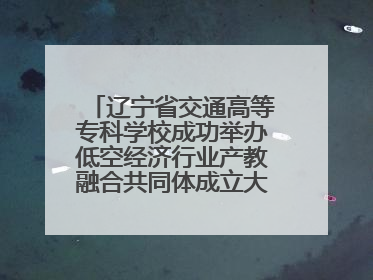 辽宁省交通高等专科学校成功举办低空经济行业产教融合共同体成立大会暨共建低空经济产教融合新生态论坛