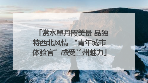 赏水墨丹霞美景 品独特西北风情 “青年城市体验官”感受兰州魅力